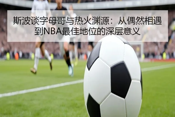 斯波谈字母哥与热火渊源：从偶然相遇到NBA最佳地位的深层意义